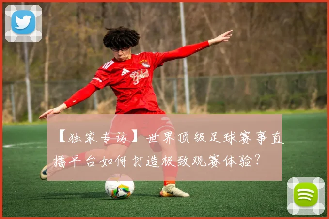 【独家专访】世界顶级足球赛事直播平台如何打造极致观赛体验?
