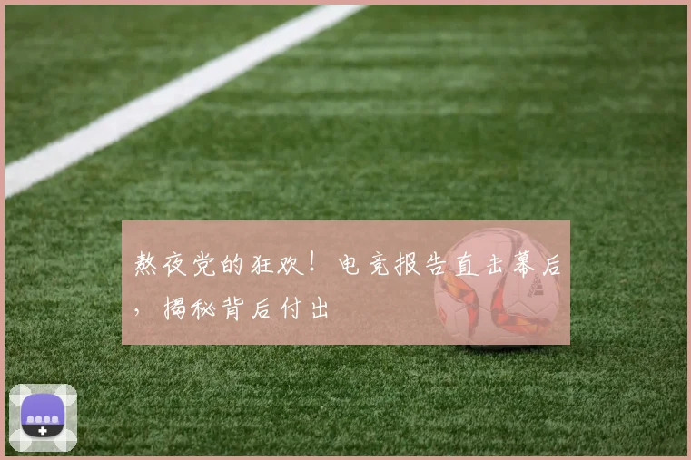 熬夜党的狂欢！电竞报告直击幕后，揭秘背后付出