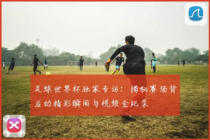 足球世界杯独家专访：揭秘赛场背后的精彩瞬间与视频全纪录