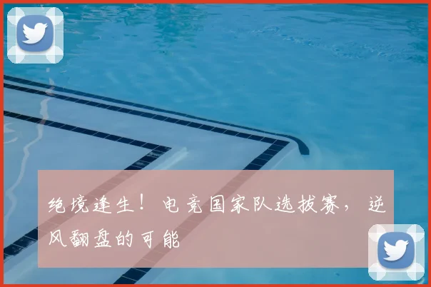 绝境逢生！电竞国家队选拔赛，逆风翻盘的可能