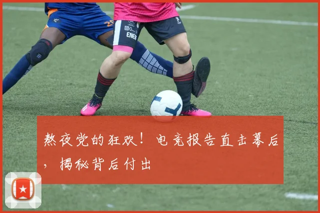 熬夜党的狂欢!电竞报告直击幕后,揭秘背后付出